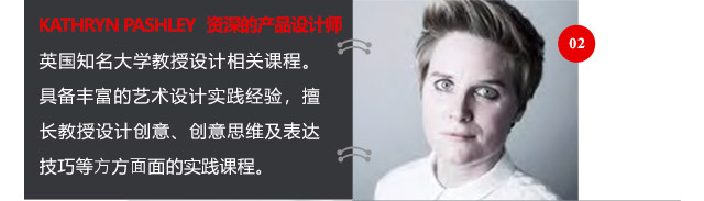 KATHRYN PASHLEY資深的產(chǎn)品設計師英國知名大學教授設計相關課程。具備豐富的藝術設計實踐經(jīng)驗，擅長教授設計創(chuàng)意、創(chuàng)意思維及表達技巧等方方面面的實踐課程。